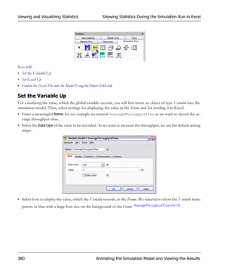 Viewing and Visualizing Statistics                      Showing Statistics During the Simulation Run in Excel




You will:
• Set the Variable Up
• Set Excel Up
• Embed the Excel File into the Model Using the Object FileLink

Set the Variable Up
For visualizing the value, which the global variable records, you will first insert an object of type Variable into the
simulation model. Then, select settings for displaying the value in the Frame and for sending it to Excel:
• Enter a meaningful Name. In our example we entered AverageThroughputTime as we want to record the av-
  erage throughput time.
• Select the Data type of the value to be recorded. As we want to measure the throughput, we use the default setting
  integer.




• Select how to display the value, which the Variable records, in the Frame. We selected to show the Variable trans-
  parent, in blue with a large font size on the background of the Frame                                   .




380                                                 Animating the Simulation Model and Viewing the Results
 