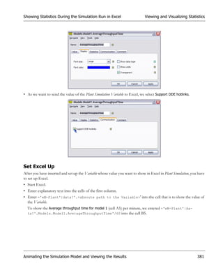 Showing Statistics During the Simulation Run in Excel                        Viewing and Visualizing Statistics




• As we want to send the value of the Plant Simulation Variable to Excel, we select Support DDE hotlinks.




Set Excel Up
After you have inserted and set up the Variable whose value you want to show in Excel in Plant Simulation, you have
to set up Excel.
• Start Excel.
• Enter explanatory text into the cells of the first column.
• Enter ='eM-Plant'|data!'.<absoute path to the Variable>' into the cell that is to show the value of
  the Variable.
  To show the Average throughput time for model 1 (cell A5) per minute, we entered ='eM-Plant'|da-
  ta!'.Models.Model1.AverageThroughputTime'/60 into the cell B5.




Animating the Simulation Model and Viewing the Results                                                        381
 