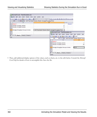 Viewing and Visualizing Statistics                    Showing Statistics During the Simulation Run in Excel




• Then, add additional display options of the values, such as charts, etc. to the cells below. Consult the Microsoft
  Excel Help for details of how to accomplish this. Save the file.




382                                               Animating the Simulation Model and Viewing the Results
 