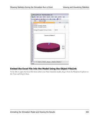 Showing Statistics During the Simulation Run in Excel                     Viewing and Visualizing Statistics




Embed the Excel File into the Model Using the Object FileLink
To be able to open the Excel file from within your Plant Simulation model, drag it from the Windows Explorer to
the Frame and drop it there.




Animating the Simulation Model and Viewing the Results                                                     383
 
