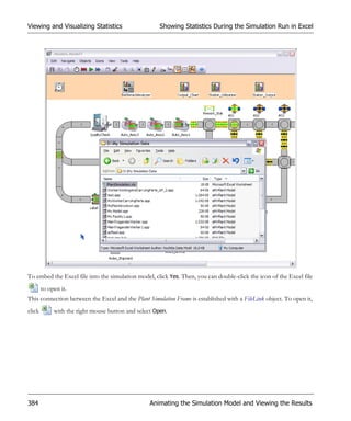 Viewing and Visualizing Statistics                    Showing Statistics During the Simulation Run in Excel




To embed the Excel file into the simulation model, click Yes. Then, you can double-click the icon of the Excel file
        to open it.
This connection between the Excel and the Plant Simulation Frame is established with a FileLink object. To open it,
click        with the right mouse button and select Open.




384                                               Animating the Simulation Model and Viewing the Results
 
