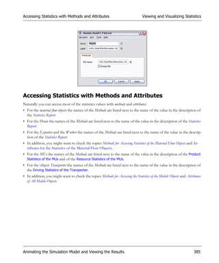 Accessing Statistics with Methods and Attributes                                  Viewing and Visualizing Statistics




Accessing Statistics with Methods and Attributes
Naturally you can access most of the statistics values with methods and attributes:
• For the material flow objects the names of the Methods are listed next to the name of the value in the description of
  the Statistics Report.
• For the Drain the names of the Methods are listed next to the name of the value in the description of the Statistics
  Report.
• For the Exporter and the Worker the names of the Methods are listed next to the name of the value in the descrip-
  tion of the Statistics Report.
• In addition, you might want to check the topics Methods for Accessing Statistics of the Material Flow Objects and At-
  tributes for the Statistics of the Material Flow Objects.
• For the MUs the names of the Methods are listed next to the name of the value in the description of the Product
  Statistics of the MUs and of the Resource Statistics of the MUs.
• For the object Transporter the names of the Methods are listed next to the name of the value in the description of
  the Driving Statistics of the Transporter.
• In addition, you might want to check the topics Methods for Accessing the Statistics of the Mobile Objects and Attributes
  of All Mobile Objects.




Animating the Simulation Model and Viewing the Results                                                                385
 