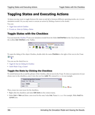 Toggling States and Executing Actions                                          Toggle States with the Checkbox



Toggling States and Executing Actions
At times you may want to toggle between the states on and off, or between different operating modes, etc. in your
simulation model. Or you may want to execute an action by clicking a button in the model.
You can:
• Toggle States with the Checkbox
• Execute an Action by Clicking a Button

Toggle States with the Checkbox
You can insert the Checkbox into your simulation model from the folder UserInterface in the Class Library or from
the toolbar User Interface in the Toolbox.




To open the dialog of the object Checkbox, double-click the name Checkbox to the right of the icon in the Frame

           .
You can use the check box to:
• Toggle the State by Clicking the Checkbox
• Switch Modes Using a Control

Toggle the State by Clicking the Checkbox
To switch between the on and the off state of the Checkbox, click its icon in the Frame. To show an expression of your
choice next to the checkbox, enter it into the text box Label. We entered Motor in our example.




Then, create two new icons for the checkbox.
• Right-click the checkbox and select Edit Icons on the context menu.
• Select Icon > New and draw a new icon for the state/value true. Name it true3 for example. Make true3 the
  current icon.




386                                               Animating the Simulation Model and Viewing the Results
 