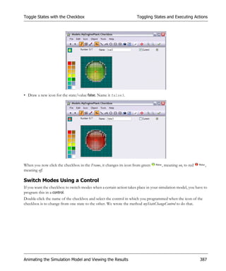 Toggle States with the Checkbox                                      Toggling States and Executing Actions




• Draw a new icon for the state/value false. Name it false3.




When you now click the checkbox in the Frame, it changes its icon from green        , meaning on, to red      ,
meaning off.

Switch Modes Using a Control
If you want the checkbox to switch modes when a certain action takes place in your simulation model, you have to
program this in a control.
Double-click the name of the checkbox and select the control in which you programmed when the icon of the
checkbox is to change from one state to the other. We wrote the method myStateChangeControl to do that.




Animating the Simulation Model and Viewing the Results                                                     387
 