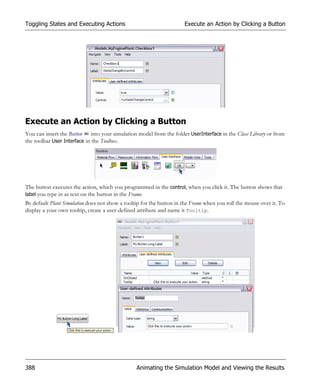 Toggling States and Executing Actions                                 Execute an Action by Clicking a Button




Execute an Action by Clicking a Button
You can insert the Button into your simulation model from the folder UserInterface in the Class Library or from
the toolbar User Interface in the Toolbox.




The button executes the action, which you programmed in the control, when you click it. The button shows that
label you type in as text on the button in the Frame.
By default Plant Simulation does not show a tooltip for the button in the Frame when you roll the mouse over it. To
display a your own tooltip, create a user-defined attribute and name it Tooltip.




388                                              Animating the Simulation Model and Viewing the Results
 