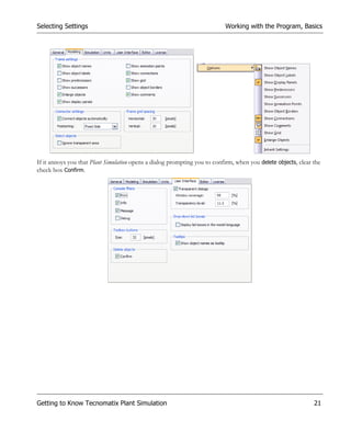 Selecting Settings                                                         Working with the Program, Basics




If it annoys you that Plant Simulation opens a dialog prompting you to confirm, when you delete objects, clear the
check box Confirm.




Getting to Know Tecnomatix Plant Simulation                                                                    21
 