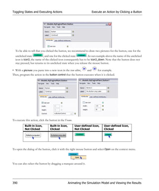 Toggling States and Executing Actions                                   Execute an Action by Clicking a Button




  To be able to tell that you clicked the button, we recommend to draw two pictures for the button, one for the
  unclicked state          , and one for the clicked state        . In our example above the name of the unclicked
  icon is icon3, the name of the clicked icon consequently has to be icon3_down. Note that the button does not
  stay pressed, but returns to its unclicked state when you release the mouse button.

• With a picture you paste into a new icon in the icon editor,    and       for example.
Then, program the action in the button control that the button executes when it is clicked.




To execute this action, click the button in the Frame.
           Built-in Icon,         Built-in Icon,         User-defined Icon,      User-defined Icon,
           Not Clicked            Clicked                Not Clicked             Clicked




To open the dialog of the button, click it with the right mouse button and select Open on the context menu.



You can also select the button by dragging a marquee around it.




390                                                Animating the Simulation Model and Viewing the Results
 