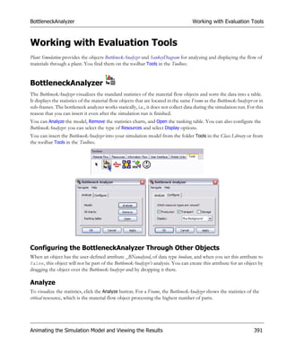 BottleneckAnalyzer                                                                   Working with Evaluation Tools



Working with Evaluation Tools
Plant Simulation provides the objects BottleneckAnalyzer and SankeyDiagram for analyzing and displaying the flow of
materials through a plant. You find them on the toolbar Tools in the Toolbox.


BottleneckAnalyzer
The BottleneckAnalyzer visualizes the standard statistics of the material flow objects and sorts the data into a table.
It displays the statistics of the material flow objects that are located in the same Frame as the BottleneckAnalyzer or in
sub-frames. The bottleneck analyzer works statically, i.e., it does not collect data during the simulation run. For this
reason that you can insert it even after the simulation run is finished.
You can Analyze the model, Remove the statistics charts, and Open the ranking table. You can also configure the
BottleneckAnalyzer: you can select the type of Resources and select Display options.
You can insert the BottleneckAnalyzer into your simulation model from the folder Tools in the Class Library or from
the toolbar Tools in the Toolbox.




Configuring the BottleneckAnalyzer Through Other Objects
When an object has the user-defined attribute _BNanalysed, of data type boolean, and when you set this attribute to
false, this object will not be part of the BottleneckAnalyzer’s analysis. You can create this attribute for an object by
dragging the object over the BottleneckAnalyzer and by dropping it there.

Analyze
To visualize the statistics, click the Analyze button. For a Frame, the BottleneckAnalyzer shows the statistics of the
critical resource, which is the material flow object processing the highest number of parts.




Animating the Simulation Model and Viewing the Results                                                               391
 