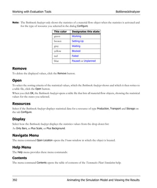 Working with Evaluation Tools                                                                      BottleneckAnalyzer


Note: The BottleneckAnalyzer only shows the statistics of a material flow object when the statistics is activated and
      for the type of resource you selected in the dialog Configure.
                                       This color        Designates this state
                                       green             Working
                                       brown             Setting-Up
                                       gray              Waiting
                                       yellow            Blocked
                                       red               Failed
                                       blue              Paused or Unplanned


Remove
To delete the displayed values, click the Remove button.

Open
To select the sorting criteria of the statistical values, which the BottleneckAnalyzer shows and which it then writes to
a table file, click the Open button.
When you click OK, the BottleneckAnalyzer opens a table file that lists all material flow objects, showing the statistical
values for the states you selected.

Resources
Select if the BottleneckAnalyzer displays statistical data for a resource of type Production, Transport and Storage on
the tab Configure.

Display
Select how the BottleneckAnalyzer displays the statistics values from the drop-down list:
As Only Bars, as Plus Scale, or Plus Background.

Navigate Menu
The menu command Open Location opens the Frame window in which the object is located.

Help Menu
The Help menu provides these menu commands:

Contents
The menu command Contents opens the table of contents of the Tecnomatix Plant Simulation help.




392                                                 Animating the Simulation Model and Viewing the Results
 