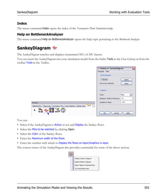 SankeyDiagram                                                                    Working with Evaluation Tools


Index
The menu command Index opens the index of the Tecnomatix Plant Simulation help.

Help on BottleneckAnalyzer
The menu command Help on BottleneckAnalyzer opens the help topic pertaining to the BottleneckAnalyzer.


SankeyDiagram
The SankeyDiagram watches and displays instantiated MUs of MU classes.
You can insert the SankeyDiagram into your simulation model from the folder Tools in the Class Library or from the
toolbar Tools in the Toolbox.




You can:
• Select if the SankeyDiagram is Active or not and Display the Sankey flows.
• Select the MUs to be watched by clicking Open.
• Select the Color of the Sankey flows.
• Enter the Maximum width of the flows.
• Enter the number with which to Display the flows on layer/Graphics in layer.
The context menu of the SankeyDiagram also provides commands for some of the above actions.




Animating the Simulation Model and Viewing the Results                                                       393
 