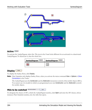 Working with Evaluation Tools                                                                     SankeyDiagram




Active
To activate the SankeyDiagram, select this. The icon in the Frame looks different for an activated or a deactivated
SankeyDiagram. To deactivate it, clear the check box.

                             SankeyDiagram                  SankeyDiagram




Display
To display the Sankey flows, click Display.
Note: Plant Simulation only displays Sankey flows, when you activate the menu command View > Options > Show
      Connections in the Frames.
       The SankeyDiagram uses the Constructor and the Destructor interaction controls of the mobile objects (MUs).
       You cannot use it in models in which you programmed your own Constructor and the Destructor controls
       for mobile objects.


MUs to be watched
To designate the classes of MUs, which the SankeyDiagram watches, click Open and enter the MU classes, whose
instances Plant Simulation watches, into the table that opens.




394                                               Animating the Simulation Model and Viewing the Results
 