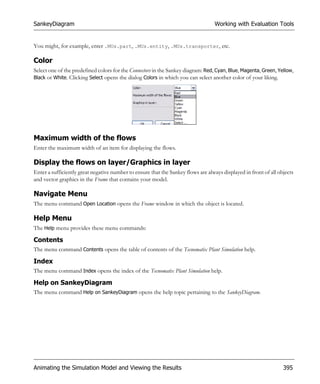 SankeyDiagram                                                                     Working with Evaluation Tools


You might, for example, enter .MUs.part, .MUs.entity, .MUs.transporter, etc.

Color
Select one of the predefined colors for the Connectors in the Sankey diagram: Red, Cyan, Blue, Magenta, Green, Yellow,
Black or White. Clicking Select opens the dialog Colors in which you can select another color of your liking.




Maximum width of the flows
Enter the maximum width of an item for displaying the flows.

Display the flows on layer/Graphics in layer
Enter a sufficiently great negative number to ensure that the Sankey flows are always displayed in front of all objects
and vector graphics in the Frame that contains your model.

Navigate Menu
The menu command Open Location opens the Frame window in which the object is located.

Help Menu
The Help menu provides these menu commands:

Contents
The menu command Contents opens the table of contents of the Tecnomatix Plant Simulation help.

Index
The menu command Index opens the index of the Tecnomatix Plant Simulation help.

Help on SankeyDiagram
The menu command Help on SankeyDiagram opens the help topic pertaining to the SankeyDiagram.




Animating the Simulation Model and Viewing the Results                                                            395
 