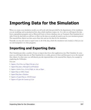 Importing Data for the Simulation
When you create your simulation model, you will work with data provided by the departments of the installation
you are modeling, such as production lists, data, which machines output, etc. As a rule you will import this data
from a spreadsheet program, such as Microsoft Excel, or from a database, into an Tecnomatix Plant Simulation list or
table. From the data bulk you will have to filter out the data you actually do need to use for your simulation project.
The material flow objects can then access these lists and use the data for the simulation.
Naturally you may also want to export some or all of the data, which the simulation runs created, so that you can
use and manipulate it in other programs.


Importing and Exporting Data
Plant Simulation provides a number of ways to import data from other applications into Plant Simulation. In some
cases you will import data into an Plant Simulation list or a table, process it there and then pass it on to the material
flow objects. In other cases you will directly provide imported data to the material flow objects, for example by
employing the FileInterface.
You can:
• Import a Text File or an Object File into a List
• Import Data from a Microsoft Excel Worksheet
• Import a Services List, a List of Shifts, etc. into an Object
• Import Data in XML Format
• Import Data from a Database
• Import or Export Data in ASCII Format
• Import or Export the Contents of a List




Importing Data for the Simulation                                                                                   397
 