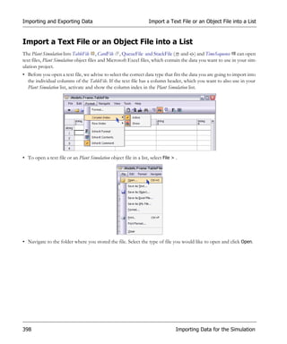 Importing and Exporting Data                                       Import a Text File or an Object File into a List


Import a Text File or an Object File into a List
The Plant Simulation lists TableFile , CardFile , QueueFile and StackFile ( and ) and TimeSequence can open
text files, Plant Simulation object files and Microsoft Excel files, which contain the data you want to use in your sim-
ulation project.
• Before you open a text file, we advise to select the correct data type that fits the data you are going to import into
  the individual columns of the TableFile. If the text file has a column header, which you want to also use in your
  Plant Simulation list, activate and show the column index in the Plant Simulation list.




• To open a text file or an Plant Simulation object file in a list, select File > .




• Navigate to the folder where you stored the file. Select the type of file you would like to open and click Open.




398                                                                               Importing Data for the Simulation
 