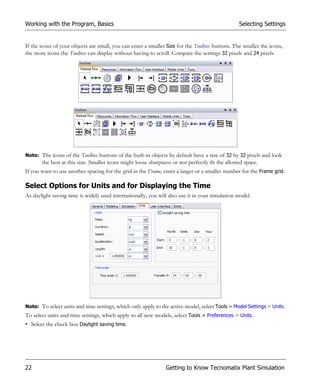 Working with the Program, Basics                                                                 Selecting Settings


If the icons of your objects are small, you can enter a smaller Size for the Toolbox buttons. The smaller the icons,
the more icons the Toolbox can display without having to scroll. Compare the settings 32 pixels and 24 pixels.




Note: The icons of the Toolbox buttons of the built-in objects by default have a size of 32 by 32 pixels and look
       the best at this size. Smaller icons might loose sharpness or not perfectly fit the allotted space.
If you want to use another spacing for the grid in the Frame, enter a larger or a smaller number for the Frame grid.

Select Options for Units and for Displaying the Time
As daylight saving time is widely used internationally, you will also use it in your simulation model.




Note: To select units and time settings, which only apply to the active model, select Tools > Model Settings > Units.
To select units and time settings, which apply to all new models, select Tools > Preferences > Units.
• Select the check box Daylight saving time.




22                                                             Getting to Know Tecnomatix Plant Simulation
 