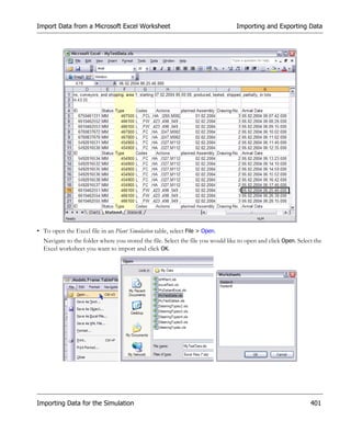 Import Data from a Microsoft Excel Worksheet                                     Importing and Exporting Data




• To open the Excel file in an Plant Simulation table, select File > Open.
  Navigate to the folder where you stored the file. Select the file you would like to open and click Open. Select the
  Excel worksheet you want to import and click OK.




Importing Data for the Simulation                                                                               401
 