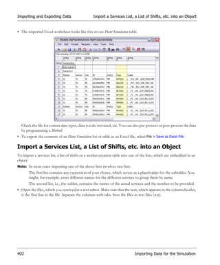 Importing and Exporting Data                       Import a Services List, a List of Shifts, etc. into an Object


• The imported Excel worksheet looks like this in our Plant Simulation table.




  Check the file for correct data types, data you do not need, etc. You can also pre-process or post-process the data
  by programming a Method.
• To export the contents of an Plant Simulation list or table as an Excel file, select File > Save as Excel File.

Import a Services List, a List of Shifts, etc. into an Object
To import a services list, a list of shifts or a worker creation table into one of the lists, which are embedded in an
object:
Note: In most cases importing one of the above lists involves two lists.
       The first list contains any expression of your choice, which serves as a placeholder for the subtables. You
       might, for example, enter different names for the different services to group them by name.
       The second list, i.e., the sublist, contains the names of the actual services and the number to be provided.
• Open the files, which you received in a text editor. Make sure that the text, which appears in the column header,
  is the first line in the file. Separate the columns with tabs. Save the files as text files (.txt).




402                                                                            Importing Data for the Simulation
 
