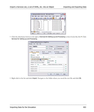 Import a Services List, a List of Shifts, etc. into an Object                       Importing and Exporting Data




• Click the inheritance button to the right of Services for Setting-up and Processing so that it looks like this . Click
  Services for Setting-up and Processing.




• Right-click in the list and click Import. Navigate to the folder where you saved the text file and click OK.




Importing Data for the Simulation                                                                                  403
 