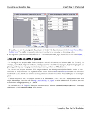 Importing and Exporting Data                                                          Import Data in XML Format




  If need be, you can then manipulate the contents of the list with the commands on the Context Menu of Em-
  bedded Lists. You might, for example, add rows or sort the list in ascending or descending order.
• To export the contents of an embedded list as a tab-delimited text file, right-click in the list and select Export.

Import Data in XML Format
You can import data stored in XML format into Plant Simulation and extract data from the XML file. You may, for
example, use the XMLInterface to read data, which you exported from Process Designer, the Siemens program for
planning, analyzing and managing manufacturing processes, or from an XML database.
You can then use the data, which the XMLInterface imported, and which you manipulated with a Method, to run a
simulation in Plant Simulation. You might afterwards use the methods write and writeElement to write the simulation
results back to an XML file and continue working with these simulation results in Process Designer or another pro-
gram.
To get the most out of the XMLInterface, you have to be familiar with XPath (XML Path Language) instructions. You
might, for example, check the web site http://www.w3.org/TR/xpath for more information. In addition, you have
to be familiar with programming in SimTalk.
You can insert the XMLInterface into your simulation model from the folder InformationFlow in the Class Library
or from the toolbar Information Flow in the Toolbox.




404                                                                           Importing Data for the Simulation
 