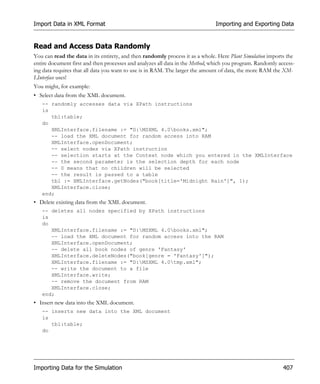 Import Data in XML Format                                                     Importing and Exporting Data


Read and Access Data Randomly
You can read the data in its entirety, and then randomly process it as a whole. Here Plant Simulation imports the
entire document first and then processes and analyzes all data in the Method, which you program. Randomly access-
ing data requires that all data you want to use is in RAM. The larger the amount of data, the more RAM the XM-
LInterface uses!
You might, for example:
• Select data from the XML document.
   -- randomly accesses data via XPath instructions
   is
      tbl:table;
   do
      XMLInterface.filename := "D:MSXML 4.0books.xml";
      -- load the XML document for random access into RAM
      XMLInterface.openDocument;
      -- select nodes via XPath instruction
      -- selection starts at the Context node which you entered in the XMLInterface
      -- the second parameter is the selection depth for each node
      -- 0 means that no children will be selected
      -- the result is passed to a table
      tbl := XMLInterface.getNodes("book[title='Midnight Rain']", 1);
      XMLInterface.close;
   end;
• Delete existing data from the XML document.
   -- deletes all nodes specified by XPath instructions
   is
   do
      XMLInterface.filename := "D:MSXML 4.0books.xml";
      -- load the XML document for random access into the RAM
      XMLInterface.openDocument;
      -- delete all book nodes of genre 'Fantasy'
      XMLInterface.deleteNodes("book[genre = 'Fantasy']");
      XMLInterface.filename := "D:MSXML 4.0tmp.xml";
      -- write the document to a file
      XMLInterface.write;
      -- remove the document from RAM
      XMLInterface.close;
   end;
• Insert new data into the XML document.
   -- inserts new data into the XML document
   is
      tbl:table;
   do




Importing Data for the Simulation                                                                           407
 