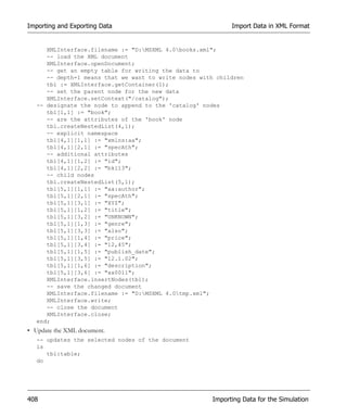 Importing and Exporting Data                                Import Data in XML Format


      XMLInterface.filename := "D:MSXML 4.0books.xml";
      -- load the XML document
      XMLInterface.openDocument;
      -- get an empty table for writing the data to
      -- depth=1 means that we want to write nodes with children
      tbl := XMLInterface.getContainer(1);
      -- set the parent node for the new data
      XMLInterface.setContext("/catalog");
   -- designate the node to append to the 'catalog' nodes
      tbl[1,1] := "book";
      -- are the attributes of the 'book' node
      tbl.createNestedList(4,1);
      -- explicit namespace
      tbl[4,1][1,1] := "xmlns:aa";
      tbl[4,1][2,1] := "specAth";
      -- additional attributes
      tbl[4,1][1,2] := "id";
      tbl[4,1][2,2] := "bk113";
      -- child nodes
      tbl.createNestedList(5,1);
      tbl[5,1][1,1] := "aa:author";
      tbl[5,1][2,1] := "specAth";
      tbl[5,1][3,1] := "XYZ";
      tbl[5,1][1,2] := "title";
      tbl[5,1][3,2] := "UNKNOWN";
      tbl[5,1][1,3] := "genre";
      tbl[5,1][3,3] := "also";
      tbl[5,1][1,4] := "price";
      tbl[5,1][3,4] := "12,45";
      tbl[5,1][1,5] := "publish_date";
      tbl[5,1][3,5] := "12.1.02";
      tbl[5,1][1,6] := "description";
      tbl[5,1][3,6] := "xx0011";
      XMLInterface.insertNodes(tbl);
      -- save the changed document
      XMLInterface.filename := "D:MSXML 4.0tmp.xml";
      XMLInterface.write;
      -- close the document
      XMLInterface.close;
   end;
• Update the XML document.
   -- updates the selected nodes of the document
   is
      tbl:table;
   do




408                                                   Importing Data for the Simulation
 