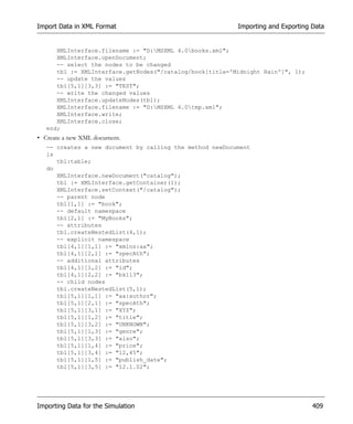 Import Data in XML Format                                 Importing and Exporting Data


      XMLInterface.filename := "D:MSXML 4.0books.xml";
      XMLInterface.openDocument;
      -- select the nodes to be changed
      tbl := XMLInterface.getNodes("/catalog/book[title='Midnight Rain']", 1);
      -- update the values
      tbl[5,1][3,3] := "TEST";
      -- write the changed values
      XMLInterface.updateNodes(tbl);
      XMLInterface.filename := "D:MSXML 4.0tmp.xml";
      XMLInterface.write;
      XMLInterface.close;
   end;
• Create a new XML document.
   -- creates a new document by calling the method newDocument
   is
      tbl:table;
   do
      XMLInterface.newDocument("catalog");
      tbl := XMLInterface.getContainer(1);
      XMLInterface.setContext("/catalog");
      -- parent node
      tbl[1,1] := "book";
      -- default namespace
      tbl[2,1] := "MyBooks";
      -- attributes
      tbl.createNestedList(4,1);
      -- explicit namespace
      tbl[4,1][1,1] := "xmlns:aa";
      tbl[4,1][2,1] := "specAth";
      -- additional attributes
      tbl[4,1][1,2] := "id";
      tbl[4,1][2,2] := "bk113";
      -- child nodes
      tbl.createNestedList(5,1);
      tbl[5,1][1,1] := "aa:author";
      tbl[5,1][2,1] := "specAth";
      tbl[5,1][3,1] := "XYZ";
      tbl[5,1][1,2] := "title";
      tbl[5,1][3,2] := "UNKNOWN";
      tbl[5,1][1,3] := "genre";
      tbl[5,1][3,3] := "also";
      tbl[5,1][1,4] := "price";
      tbl[5,1][3,4] := "12,45";
      tbl[5,1][1,5] := "publish_date";
      tbl[5,1][3,5] := "12.1.02";




Importing Data for the Simulation                                                 409
 