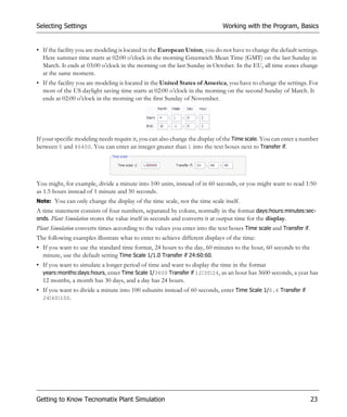 Selecting Settings                                                           Working with the Program, Basics


• If the facility you are modeling is located in the European Union, you do not have to change the default settings.
  Here summer time starts at 02:00 o’clock in the morning Greenwich Mean Time (GMT) on the last Sunday in
  March. It ends at 03:00 o’clock in the morning on the last Sunday in October. In the EU, all time zones change
  at the same moment.
• If the facility you are modeling is located in the United States of America, you have to change the settings. For
  most of the US daylight saving time starts at 02:00 o’clock in the morning on the second Sunday of March. It
  ends at 02:00 o’clock in the morning on the first Sunday of November.




If your specific modeling needs require it, you can also change the display of the Time scale. You can enter a number
between 0 and 86400. You can enter an integer greater than 1 into the text boxes next to Transfer if.




You might, for example, divide a minute into 100 units, instead of in 60 seconds, or you might want to read 1:50
as 1.5 hours instead of 1 minute and 50 seconds.
Note: You can only change the display of the time scale, not the time scale itself.
A time statement consists of four numbers, separated by colons, normally in the format days:hours:minutes:sec-
onds. Plant Simulation stores the value itself in seconds and converts it at output time for the display.
Plant Simulation converts times according to the values you enter into the text boxes Time scale and Transfer if.
The following examples illustrate what to enter to achieve different displays of the time:
• If you want to use the standard time format, 24 hours to the day, 60 minutes to the hour, 60 seconds to the
  minute, use the default setting Time Scale 1/1.0 Transfer if 24:60:60.
• If you want to simulate a longer period of time and want to display the time in the format
  years:months:days:hours, enter Time Scale 1/3600 Transfer if 12:30:24, as an hour has 3600 seconds, a year has
  12 months, a month has 30 days, and a day has 24 hours.
• If you want to divide a minute into 100 subunits instead of 60 seconds, enter Time Scale 1/0.6 Transfer if
  24:60:100.




Getting to Know Tecnomatix Plant Simulation                                                                         23
 