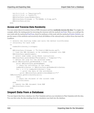 Importing and Exporting Data                                                      Import Data from a Database


      tbl[5,1][1,6] := "description";
      tbl[5,1][3,6] := "xx0011";
      XMLInterface.insertNodes(tbl);
      XMLInterface.filename := "D:MSXML 4.0tmp.xml";
      XMLInterface.write;
   end;

Access and Traverse Data Randomly
You can extract data in its entirety from an XML document and then randomly traverse the data. You might, for
example, define the starting point for traversing the structure with the method selectNodes. Then, you could get the
next node with the method getNodeName, check for attributes of this node with the method getNumberAttributes, out-
put the names of the attributes and recursively check all children of the selected node, to detect those that meet the
condition.
   -- selects the starting nodes and calls the method visitChildren
   -- recusively for each node
   is
      numberAttributes,i:integer;
   do
      XMLInterface.filename := "D:PublicXMLbooks.xml";
      -- load the XML document to be randomly accessed into RAM
      XMLInterface.openDocument;
      -- select some nodes using XPath instructions
      XMLInterface.selectNodes("book[genre = 'Computer']");
      -- define the loop for the selected nodes
      while XMLInterface.getNextNode = true loop
           print XMLInterface.getNodeName;
           -- check for attributes of the nodes
           numberAttributes := XMLInterface.getNumberAttributes;
           for i := 0 to numberAttributes-1 loop
               -- print the data of the attributes
               print XMLInterface.getAttributeName(i)+":"
   +XMLInterface.getAttributeValue(i);
           next;
           -- check the children of the current node
           VisitChildren;
      end;
      -- remove the XML document from RAM
      XMLInterface.close;
   end;

Import Data from a Database
You can import data from a database into Plant Simulation and run your simulation in Plant Simulation with this data.
You can then write the data resulting from the simulation runs back into the database.




410                                                                          Importing Data for the Simulation
 