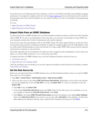 Import Data from a Database                                                       Importing and Exporting Data


To get the most out of importing data from a database, you have to be familiar with SQL (Structured Query Language)
instructions. You might, for example, check the web site http://sqlzoo.net for more information and consult the
documentation that comes with the database you are using. In addition, you have to be familiar with programming
in SimTalk.
You can:
• Import Data from an ODBC Database
• Import Data from an Oracle Database

Import Data from an ODBC Database
To import data from an ODBC database into your Plant Simulation simulation model, you will use the Plant Simulation
object ODBC . To access several databases at the same time, you can insert several objects of type ODBC into
your simulation model, each of which communicates with another database.
You can also access the same database with several ODBC objects. We advise against doing so, as this may result
in inconsistent data caused by conflicting commands. It might, for example, happen that one Method deletes a data
set, while another Method attempts to access just this data set. Using a single ODBC object ensures that the sequence
of instructions conforms to your intentions.
This holds especially true for real databases for which you have to apply any data manipulations, such as read, write
delete, etc. with the SQL instruction commit, before they take effect.
To import data from an ODBC database into your Plant Simulation simulation model you have to:
• Set the Data Source Up
• Import Data into Your Simulation Model
After the simulation runs are finished, you can also export the simulation results back into the database, compare
Export Data to the Database.

Set the Data Source Up
Before you can import data from an ODBC database into your Plant Simulation model, you have to set up the ODBC
data source on your computer:
• Click Start > Control Panel > Administrative Tools > Data Sources (ODBC).
• Add a new data source in the dialog ODBC Data Source Administrator. Depending on who will use the database
  you can accomplish this on the tab User DSN or on the tab System DSN. As a rule, you will add it on the tab
  System-DSN.
  • Click Add on the tab System DSN.
  • In the dialog Create New Data Source select the ODBC driver for the data source you would like to use. In
    our example we selected the Microsoft Access Driver. Click Finish.
  • Click Select in the dialog ODBC Microsoft Access Setup and select the database in the dialog Select Database.
    Type in the Data Source Name. If you want to, you can also add a Description of the database. As Plant Simu-
    lation addresses the database with this name, mind the Plant Simulation conventions for the Name!




Importing Data for the Simulation                                                                               411
 