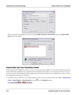 Importing and Exporting Data                                                    Import Data from a Database




  After successfully concluding this action, the dialog ODBC Data Source Administrator shows the System data
  source, which we added.




Import Data into Your Simulation Model
After setting-up the ODBC data source, you have to insert the object ODBC into your Plant Simulation simulation
model. This object establishes the connection with the database and enables you to import data from it. You can
write this data into Plant Simulation tables, change them there and use them in your simulation runs and re-export
the changed data back into the database.
• To add the object ODBC       to the Toolbar Information Flow of your simulation model, select File > Manage Class
  Library > Basic Objects > InformationFlow or click     on the Standard toolbar
                                              .




412                                                                        Importing Data for the Simulation
 