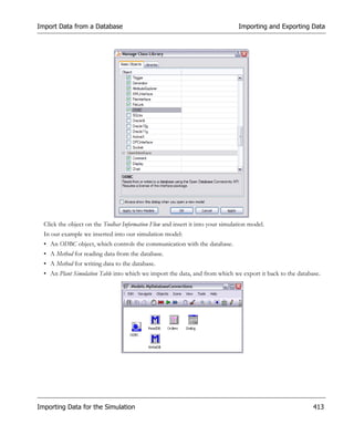 Import Data from a Database                                                      Importing and Exporting Data




  Click the object on the Toolbar Information Flow and insert it into your simulation model.
  In our example we inserted into our simulation model:
  • An ODBC object, which controls the communication with the database.
  • A Method for reading data from the database.
  • A Method for writing data to the database.
  • An Plant Simulation Table into which we import the data, and from which we export it back to the database.




Importing Data for the Simulation                                                                          413
 