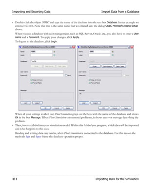 Importing and Exporting Data                                                   Import Data from a Database


• Double-click the object ODBC and type the name of the database into the text box Database. In our example we
  entered TestDB. Note that this is the same name that we entered into the dialog ODBC Microsoft Access Setup
  above.
  When you use a database with user management, such as SQL-Server, Oracle, etc., you also have to enter a User
  name and a Password. To apply your changes, click Apply.
  To log on to the database, click Login.




  When all your settings worked out, Plant Simulation grays out the box with the name of the database and shows
  Ok in the box Message. When Plant Simulation encountered problems, it shows an error message describing the
  problem.
• Then, insert a Method into your simulation model. Within this Method you program, which data will be imported
  and what happens to this data.
  Reading and writing data only works, when Plant Simulation is connected to the database. For this reason the
  methods login and logout frame the database operation proper.




414                                                                       Importing Data for the Simulation
 
