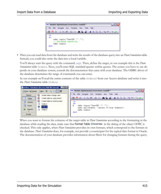 Import Data from a Database                                                       Importing and Exporting Data




• Then you can read data from the database and write the results of the database query into an Plant Simulation table.
  Instead, you could also write the data into a local variable.
  You’ll always start the query with the command .sql. Then, define the target, in our example this is the Plant
  Simulation table Orders. Next, you’ll enter SQL standard queries within quotes. The syntax you have to use de-
  pends on your database system, consult the documentation that came with your database. The ODBC driver of
  the database determines the range of commands you can enter.
  In our example we’ll read the entire contents of the table Orders2 from our Access database and write it into
  the Plant Simulation table Orders.




  When you want to format the columns of the target table in Plant Simulation according to the formatting in the
  database while reading the data, make sure that Format Table              in the dialog of the object ODBC is
  checked. This only applies, when Plant Simulation provides its own formats, which correspond to the formats in
  the database. Plant Simulation does, for example, not provide a counterpart for the typical date format in Oracle.
  The documentation of your database provides information about filters for changing formats during the query.




Importing Data for the Simulation                                                                                415
 