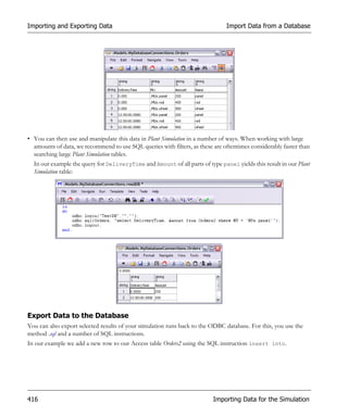 Importing and Exporting Data                                                   Import Data from a Database




• You can then use and manipulate this data in Plant Simulation in a number of ways. When working with large
  amounts of data, we recommend to use SQL queries with filters, as these are oftentimes considerably faster than
  searching large Plant Simulation tables.
  In our example the query for DeliveryTime and Amount of all parts of type panel yields this result in our Plant
  Simulation table:




Export Data to the Database
You can also export selected results of your simulation runs back to the ODBC database. For this, you use the
method .sql and a number of SQL instructions.
In our example we add a new row to our Access table Orders2 using the SQL instruction insert into.




416                                                                       Importing Data for the Simulation
 