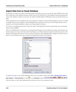 Importing and Exporting Data                                                       Import Data from a Database


Import Data from an Oracle Database
In principle you will use the object Oracle10g in pretty much the same was as you do the object ODBC. First, estab-
lish a connection with a database instance, which exists on the Oracle Server. This database instance determines the
name of the database, which you enter into the object Oracle10g. Microsoft Windows does not provide Oracle set-
tings.
If the Oracle Server is not installed on the same computer on which you execute Plant Simulation, you have to install
an Oracle Client on that computer, which establishes the connection to the server. If the Oracle Client is not in-
cluded in your Oracle Installation, contact your Oracle dealer to obtain it.
If you have to handle large amounts of data, the object Oracle10g performs better and provides more commands
than the object ODBC.
After you established the connection to an external Oracle database server within the computer network that your
local computer can access, insert the object Oracle10g into your Plant Simulation simulation model. It connects to the
database and imports data from it. You can write this data into Plant Simulation tables, change them there and use
them in your simulation runs and re-export the changed data back into the database.




To add Oracle10g     to the Toolbar Information Flow of your simulation model, select File > Manage Class Library >
Basic Objects > InformationFlow or click      on the Standard toolbar                                                 .
Click the object on the Toolbar Information Flow and insert it into your simulation model.




418                                                                          Importing Data for the Simulation
 