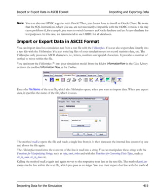 Import or Export Data in ASCII Format                                                Importing and Exporting Data


Note: You can also use ODBC together with Oracle! Then, you do not have to install an Oracle Client. Be aware
       that the SQL instructions, which you use, are not necessarily compatible with the ODBC version. This may
       cause problems if, for example, you want to switch between an Oracle database and an Access-database for
       test purposes. In this case, we recommend to use ODBC for all databases.

Import or Export Data in ASCII Format
You can import data for a simulation run from a text file with the FileInterface. You can also export data directly into
a text file with the FileInterface: You can write log files of your simulation runs or record statistics data, etc. The
FileInterface only processes ASCII characters, i.e., letters, numbers and special characters. It provides a number of
methods to move within the file.
You can insert the FileInterface into your simulation model from the folder InformationFlow in the Class Library
or from the toolbar Information Flow in the Toolbox.




Enter the File Name of the text file, which the FileInterface opens, when you want to import data. When you export
data, it specifies the name of the file, which it saves.




The method readLn opens the file and reads a single line from it. It then increases the internal line counter by one
and closes the file again.
The FileInterface transforms the contents of the line it read into a string. You can manipulate these strings with the
Functions for Manipulating Strings, such as copy, omit, strlen and with the Functions for Converting Data Types, such as
str_to_num, str_to_time etc.
Calling the method readLn again and again moves to the respective next line in the text file. The method gotoLine
moves to the line within the text file, which you pass as an integer. You can then import that line with the method




Importing Data for the Simulation                                                                                    419
 