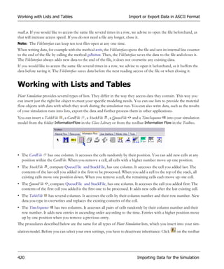 Working with Lists and Tables                                            Import or Export Data in ASCII Format


readLn. If you would like to access the same file several times in a row, we advise to open the file beforehand, as
that will increase access speed. If you do not need a file any longer, close it.
Note: The FileInterface can keep ten text files open at any one time.
When writing data, for example with the method write, the FileInterface opens the file and sets its internal line counter
to the end of the file by calling the method goBottom. Then, the FileInterface saves the data to the file and closes it.
The FileInterface always adds new data to the end of the file, it does not overwrite any existing data.
If you would like to access the same file several times in a row, we advise to open it beforehand, as it buffers the
data before saving it. The FileInterface saves data before the next reading access of the file or when closing it.


Working with Lists and Tables
Plant Simulation provides several types of lists. They differ in the way they access data they contain. This way you
can insert just the right list object to meet your specific modeling needs. You can use lists to provide the material
flow objects with data with which they work during the simulation run. You can also write data, such as the results
of your simulation runs into lists, export the data and further process them in other applications.
You can insert a TableFile , a CardFile , a StackFile , a QueueFile and a TimeSequence into your simulation
model from the folder InformationFlow in the Class Library or from the toolbar Information Flow in the Toolbox.




• The CardFile has one column. It accesses the cells randomly by their position. You can add new cells at any
  position within the CardFile. When you remove a cell, all cells with a higher number move up one position.
• The StackFile , compare QueueFile and StackFile, has one column. It accesses the cell you added last. The
  contents of the last cell you added is the first to be processed. When you add a cell to the top of the stack, all
  existing cells move one position down. When you remove a cell, the remaining cells each move up one cell.
• The QueueFile , compare QueueFile and StackFile, has one column. It accesses the cell you added first: The
  contents of the first cell you added is the first one to be processed. It adds new cells after the last existing cell.
• The TableFile has several columns. It accesses the cells by their column number and their row number. New
  data you type in overwrites and replaces the existing contents of the cell.
• The TimeSequence has two columns. It accesses all pairs of cells randomly by their column number and their
  row number. It adds new entries in ascending order according to the time. Entries with a higher position move
  up by one position when you remove a previous entry.
The procedures described below are the same for all types of Plant Simulation lists, which you insert into your sim-
ulation model. Before you can select your own settings, you have to deactivate inheritance: Click        on the toolbar




420                                                                            Importing Data for the Simulation
 
