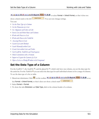 Set the Data Type of a Column                                                        Working with Lists and Tables



                                                             or select Format > Inherit Format, so that it does not
show a check mark to the left                       . You can now change settings.
You can:
• Set the Data Type of a Column
• Set the Dimension of a List
• Set Alignment and Colors of Cells
• Insert, Cut and Delete Rows and Columns
• Work with Data in a List
• Work with Data in the TableFile
• Accessing Data in Lists
• Search Lists with Methods
• Search Manually within Lists
• Create Lists within Lists and Tables
• Sort CardFile, TableFile and TimeSequence
• Make Calculations with a Formula
• Import or Export the Contents of a List
• Open a List as a Dialog Window in the Foreground

Set the Data Type of a Column
For the CardFile , the StackFile , and the QueueFile , which only have one column, you set the data type for
the entire list. For the TableFile you can select the data type for each individual column or for a range of columns.
To set the data type of a list or table:

• Deactivate inheritance: Click          on the toolbar                                                          or se-
  lect Format > Inherit Format, so that it does not show a check mark                       .
• Select Format > Format.
• To show the tabs Dimension and Data Type, click in the column header of a column.




Importing Data for the Simulation                                                                                421
 