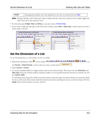 Set the Dimension of a List                                                          Working with Lists and Tables



      Weight          floating point number, the value depends on the unit you selected for the Mass
  Note: Double-clicking a cell of data type string or boolean with the value true or false in a list or table toggles the
          value from true to false and vice versa.
• For the data types Integer, Real and String you can also enter a Format string.
• If you want to hide the data type of the cells in the column, select View > Data Type, so that it does not show a
  check mark to the left.




Set the Dimension of a List
To set the dimension, i.e., the borders of a list or a table:

• Deactivate inheritance: Click       on the toolbar                                                                or se-
  lect Format > Inherit Format, so that it does not show a check mark                         .
• Select Format > Format.
• To set the standard width of a single column, click in the column header. This shows the tabs Dimension and
  Data Type. Enter the column width in character widths of a non-proportional font that fit in a cell into the text
  box Column width.
  To simultaneously change the width of several columns, mark the range of columns before you enter the width.
  To do so, click in the first column, hold down the mouse button and drag the mouse to the last column. The box
  Range shows which columns you have selected.




Importing Data for the Simulation                                                                                   423
 