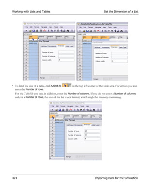 Working with Lists and Tables                                                      Set the Dimension of a List




• To limit the size of a table, click Select All     in the top left corner of the table area. For all lists you can
  enter the Number of rows.
  For the TableFile you can, in addition, enter the Number of columns. If you do not enter a Number of columns
  and/or a Number of rows, the size of the list is not limited, which might be memory consuming.




424                                                                        Importing Data for the Simulation
 