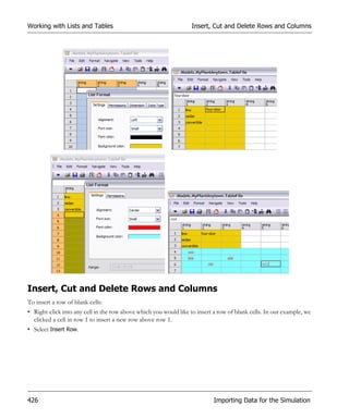 Working with Lists and Tables                                      Insert, Cut and Delete Rows and Columns




Insert, Cut and Delete Rows and Columns
To insert a row of blank cells:
• Right-click into any cell in the row above which you would like to insert a row of blank cells. In our example, we
  clicked a cell in row 1 to insert a new row above row 1.
• Select Insert Row.




426                                                                         Importing Data for the Simulation
 