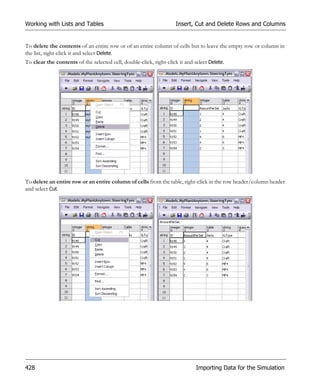 Working with Lists and Tables                                       Insert, Cut and Delete Rows and Columns


To delete the contents of an entire row or of an entire column of cells but to leave the empty row or column in
the list, right-click it and select Delete.
To clear the contents of the selected cell, double-click, right-click it and select Delete.




To delete an entire row or an entire column of cells from the table, right-click in the row header/column header
and select Cut.




428                                                                           Importing Data for the Simulation
 