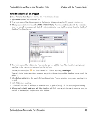Finding Objects and Text in Your Simulation Model                               Working with the Program, Basics


Find the Name of an Object
To find the name of an object you inserted into your simulation model:
1. Select Name from the left drop-down list.
2. Type in the name of the object you want to find into the right drop-down list. We entered singleproc.
3. When you do not select the check box Match whole word only, Plant Simulation finds all words that contain the
   word you entered. In our example it finds all word containing the word SingleProc, such as SingleProc, SingleProc1,
   SingleProc11, mySingleProc, etc.




4. Type in the name of the folder or the Frame into the text box Look in, where Plant Simulation is going to start
   searching for the expression you entered into the text box.

  Instead, you can also click        and select a folder or a Frame in the dialog Select Object.
  To search on the highest level of the structure, accept the default setting that Plant Simulation enters, namely the
  period (.).
5. Select Include subframes to also search all Frames located in the Frame in which the item you are searching for is
   located.
6. Click Find, to start searching.
7. Double-click the name of the object in the results field, to open its dialog. You can then change any settings.
8. When you select Match whole word only, Plant Simulation only finds entire words that exactly match the word you
   entered. In our example it only finds the word singleproc.




Getting to Know Tecnomatix Plant Simulation                                                                       25
 
