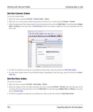 Working with Lists and Tables                                                            Accessing Data in Lists


Set the Column Index
To set the column index:
• Select the menu command Format > Column Index > Active.
• Select the row of the column index located above the first row of cells and select Format > Format.
• Select the data type of the column index from the drop-down list on the tab Data Type. For the data types Integer,
  Real and String you can also enter a Format string to limit the number of digits the user can manually enter into
  these cells.




• To allow for quickly accessing the user-defined column index, select the check box Fast index access.
• To only allow unique entries in user-defined indexes, depending on the data type, select the check box Unique
  index key.

Set the Row Index
To set the row index:
• Select the menu command Format > Row Index > Active.
• Select the column of the row index and select the menu command Format > Format. Select the data type of the
  row index from the drop-down list on the tab Data Type. For the data types Integer, Real and String you can also
  enter a Format string.
• To allow for quickly accessing the user-defined row index, select the check box Fast index access.




432                                                                         Importing Data for the Simulation
 