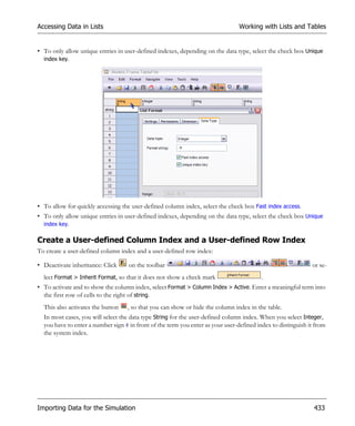 Accessing Data in Lists                                                          Working with Lists and Tables


• To only allow unique entries in user-defined indexes, depending on the data type, select the check box Unique
  index key.




• To allow for quickly accessing the user-defined column index, select the check box Fast index access.
• To only allow unique entries in user-defined indexes, depending on the data type, select the check box Unique
  index key.

Create a User-defined Column Index and a User-defined Row Index
To create a user-defined column index and a user-defined row index:

• Deactivate inheritance: Click     on the toolbar                                                            or se-
  lect Format > Inherit Format, so that it does not show a check mark                    .
• To activate and to show the column index, select Format > Column Index > Active. Enter a meaningful term into
  the first row of cells to the right of string.
  This also activates the button   , so that you can show or hide the column index in the table.
  In most cases, you will select the data type String for the user-defined column index. When you select Integer,
  you have to enter a number sign # in front of the term you enter as your user-defined index to distinguish it from
  the system index.




Importing Data for the Simulation                                                                              433
 