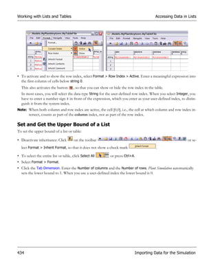 Working with Lists and Tables                                                               Accessing Data in Lists




• To activate and to show the row index, select Format > Row Index > Active. Enter a meaningful expression into
  the first column of cells below string 0.
  This also activates the button       , so that you can show or hide the row index in the table.
  In most cases, you will select the data type String for the user-defined row index. When you select Integer, you
  have to enter a number sign # in front of the expression, which you enter as your user-defined index, to distin-
  guish it from the system index.
Note: When both column and row index are active, the cell [0,0], i.e., the cell at which column and row index in-
        tersect, counts as part of the column index, not as part of the row index.

Set and Get the Upper Bound of a List
To set the upper bound of a list or table:

• Deactivate inheritance: Click        on the toolbar                                                         or se-
  lect Format > Inherit Format, so that it does not show a check mark                       .

• To select the entire list or table, click Select All        or press Ctrl+A.
• Select Format > Format.
• Click the Tab Dimension. Enter the Number of columns and the Number of rows. Plant Simulation automatically
  sets the lower bound to 1. When you use a user-defined index the lower bound is 0.




434                                                                           Importing Data for the Simulation
 