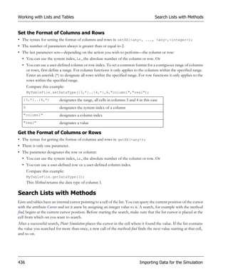 Working with Lists and Tables                                                            Search Lists with Methods


Set the Format of Columns and Rows
• The syntax for setting the format of columns and rows is: setXX(<any>, ..., <any>,<integer>);
• The number of parameters always is greater than or equal to 2.
• The last parameter sets—depending on the action you wish to perform—the column or row:
  • You can use the system index, i.e., the absolute number of the column or row. Or
  • You can use a user-defined column or row index. To set a common format for a contiguous range of columns
    or rows, first define a range. For column functions it only applies to the columns within the specified range.
    Enter an asterisk (*) to designate all rows within the specified range. For row functions it only applies to the
    rows within the specified range.
       Compare this example:
       MyTableFile.setDataType({3,*}..{4,*},6,"column1","real");

   {3,*}..{4,*}            designates the range, all cells in columns 3 and 4 in this case
   6                       designates the system index of a column
   "column1"               designates a column index
   "real"                  designates a value

Get the Format of Columns or Rows
• The syntax for getting the format of columns and rows is: getXX(<any>);
• There is only one parameter.
• The parameter designates the row or column:
  • You can use the system index, i.e., the absolute number of the column or row. Or
  • You can use a user-defined row or a user-defined column index.
       Compare this example:
       MyTableFile.getDataType(1);
       This Method returns the data type of column 1.

Search Lists with Methods
Lists and tables have an internal cursor pointing to a cell of the list. You can query the current position of the cursor
with the attribute Cursor and set it anew by assigning an integer value to it. A search, for example with the method
find, begins at the current cursor position. Before starting the search, make sure that the list cursor is placed at the
cell from which on you want to search.
After a successful search, Plant Simulation places the cursor in the cell where it found the value. If the list contains
the value you searched for more than once, a new call of the method find finds the next value starting at that cell,
and so on.




436                                                                            Importing Data for the Simulation
 