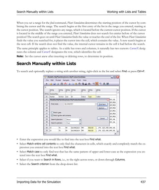 Search Manually within Lists                                                        Working with Lists and Tables


When you set a range for the find command, Plant Simulation determines the starting position of the cursor by com-
bining the cursor and the range. The search begins at the first entry of the list in the range you entered, starting at
the cursor position. The search ignores any range, which is located before the current cursor position. If the cursor
is located in the middle of the range you entered, Plant Simulation does not search for entries before of the cursor
position! The search goes on until Plant Simulation finds the value or reaches the end of the list. When Plant Simulation
finds the value you searched for, it places the cursor into the cell, which contains the value. A new search begins at
the next cell. If the search does not find the value, the internal cursor remains in the cell it had before the search.
The same principle applies to tables. As a table has rows and columns, it naturally has two cursors: CursorX desig-
nates the column and CursorY designates the row, which identifies the cell.
Note: Set the cursor anew after inserting or deleting rows, to determine its position.


Search Manually within Lists
To search and optionally replace a string with another string, right-click in the list and select Find or press Ctrl+F.




• Enter the expression you would like to find into the text box Find what.
• Select Match entire cell contents to only find the characters in cells, which exactly and completely match the ex-
  pression you entered into the text box Find what.
• Select Match case to only find text that has the same pattern of upper and lower case as the expression you en-
  tered into the text box Find what.
• Select if you want to Search in Rows, i.e., to the right across rows, or down through Columns.
• Select the Search criterion from the drop-down list:




Importing Data for the Simulation                                                                                  437
 
