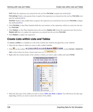 Working with Lists and Tables                                                 Create Lists within Lists and Tables


  Find: Finds the expression you entered into the text box Find what, compare the method find.
  Find ceil(ing): Finds a value greater than or equal to the expression you entered into the text box Find what, com-
  pare the method findCeil.
  Find floor: Finds a value smaller than or equal to the expression you entered into the text box Find what, compare
  the method findFloor.
• Click Find Next, so that Plant Simulation finds the next instance of the expression, which you enter into the text
  box Find what.
• Click Replace, so that Plant Simulation shows the text box Replace with. Enter the expression into the text box
  Replace with that is to replace the expression you entered into the text box Find what.
• Click Replace to replace the expression.

Create Lists within Lists and Tables
To create a sublist or a subtable in a cell of the CardFile, the StackFile, the QueueFile, or the TableFile:
• Open the list object to which you want to add a sublist/subtable.

• Click      on the toolbar                                                               or select Format > Inherit For-
  mat, so that it does not show a check mark next to it                       .
• Right-click the column header of the column to which you want to add a sublist and select Format.




• Select the data type of the sublist you want to insert: Table, List, Stack or Queue. You will choose the data type
  depending on how you want to access the entries of the sublist.




438                                                                               Importing Data for the Simulation
 