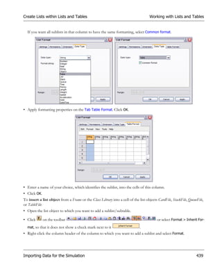 Create Lists within Lists and Tables                                                Working with Lists and Tables


  If you want all sublists in that column to have the same formatting, select Common format.




• Apply formatting properties on the Tab Table Format. Click OK.




• Enter a name of your choice, which identifies the sublist, into the cells of this column.
• Click OK.
To insert a list object from a Frame or the Class Library into a cell of the list objects CardFile, StackFile, QueueFile,
or TableFile:
• Open the list object to which you want to add a sublist/subtable.

• Click       on the toolbar                                                             or select Format > Inherit For-
  mat, so that it does not show a check mark next to it                       .
• Right-click the column header of the column to which you want to add a sublist and select Format.




Importing Data for the Simulation                                                                                   439
 